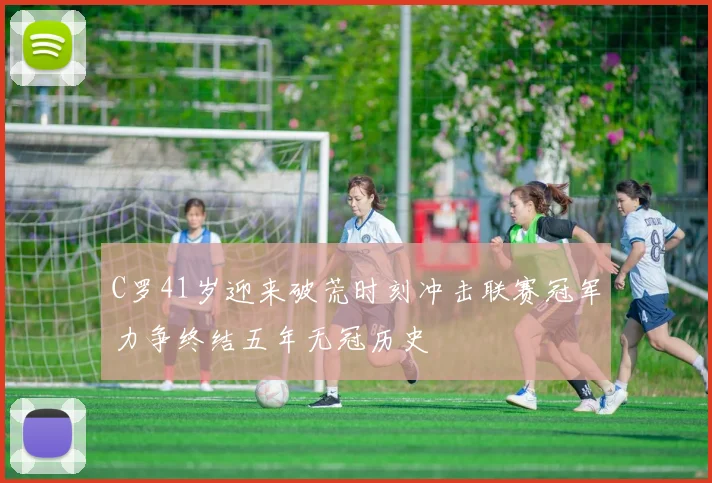 C罗41岁迎来破荒时刻冲击联赛冠军力争终结五年无冠历史