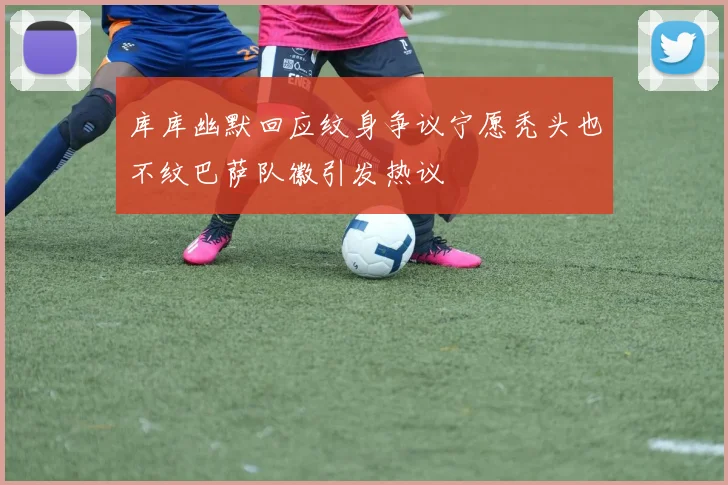 库库幽默回应纹身争议宁愿秃头也不纹巴萨队徽引发热议
