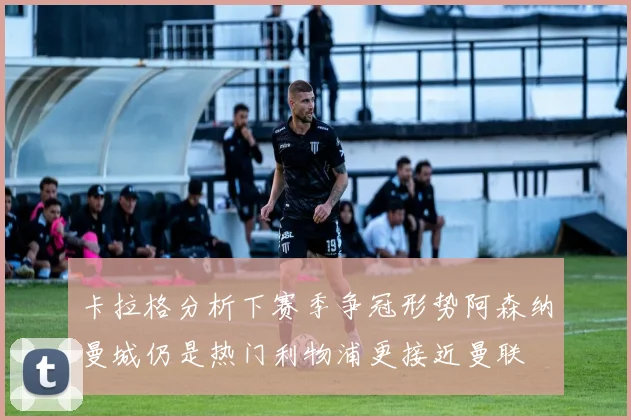 卡拉格分析下赛季争冠形势阿森纳曼城仍是热门利物浦更接近曼联