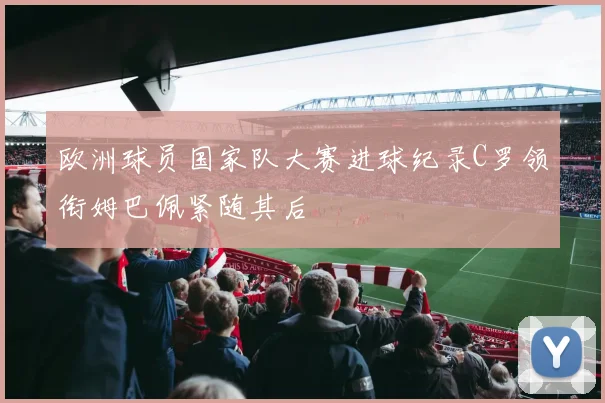 欧洲球员国家队大赛进球纪录C罗领衔姆巴佩紧随其后