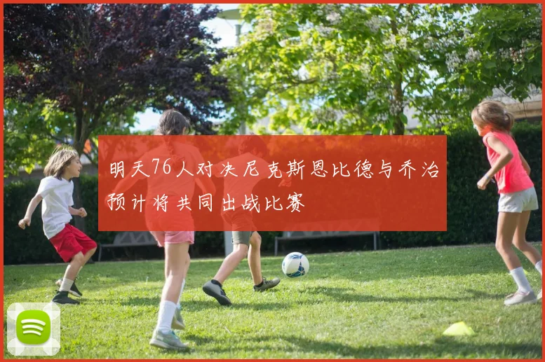 明天76人对决尼克斯恩比德与乔治预计将共同出战比赛