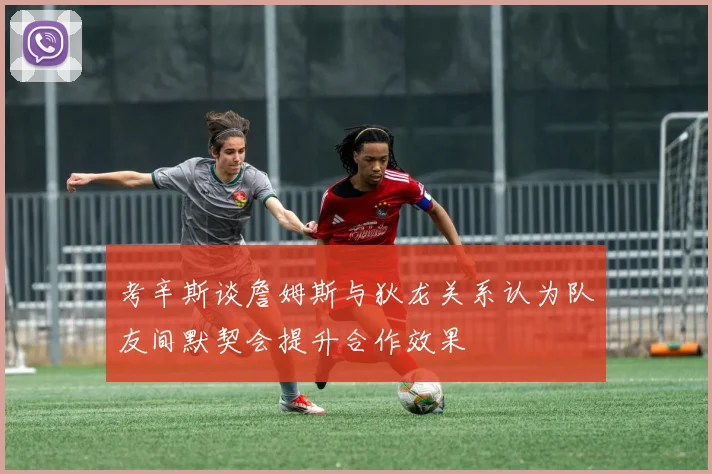 考辛斯谈詹姆斯与狄龙关系认为队友间默契会提升合作效果