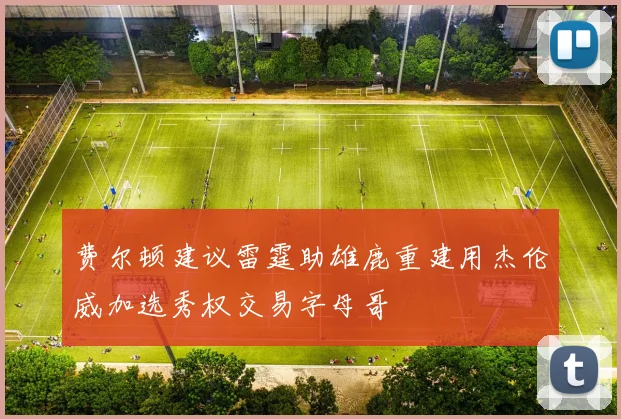 费尔顿建议雷霆助雄鹿重建用杰伦威加选秀权交易字母哥