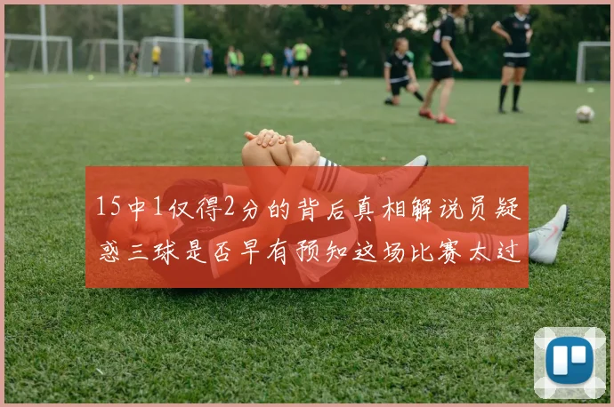 15中1仅得2分的背后真相解说员疑惑三球是否早有预知这场比赛太过抽象