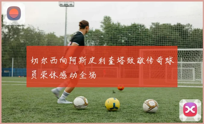 切尔西向阿斯皮利奎塔致敬传奇球员荣休感动全场