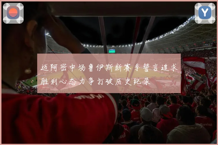 迈阿密中场鲁伊斯新赛季誓言追求胜利心态力争打破历史纪录