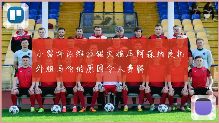 小雷评论维拉错失施压阿森纳良机外租马伦的原因令人费解