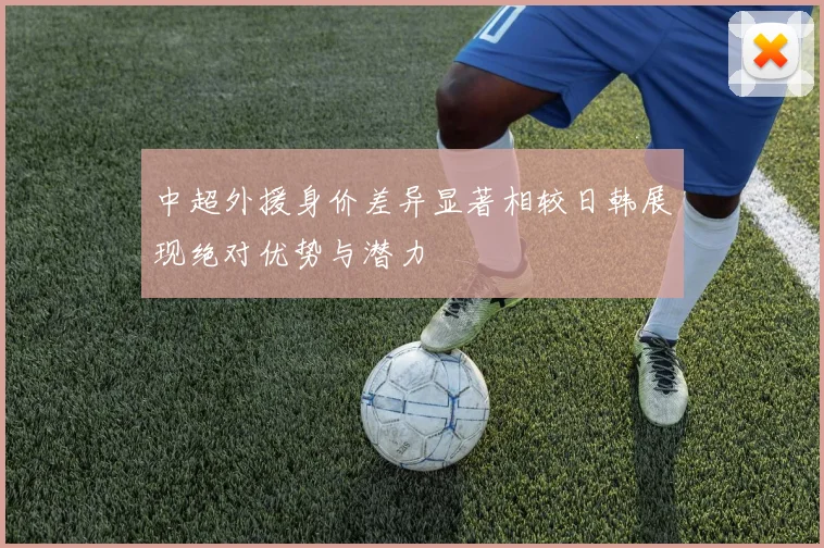 中超外援身价差异显著相较日韩展现绝对优势与潜力