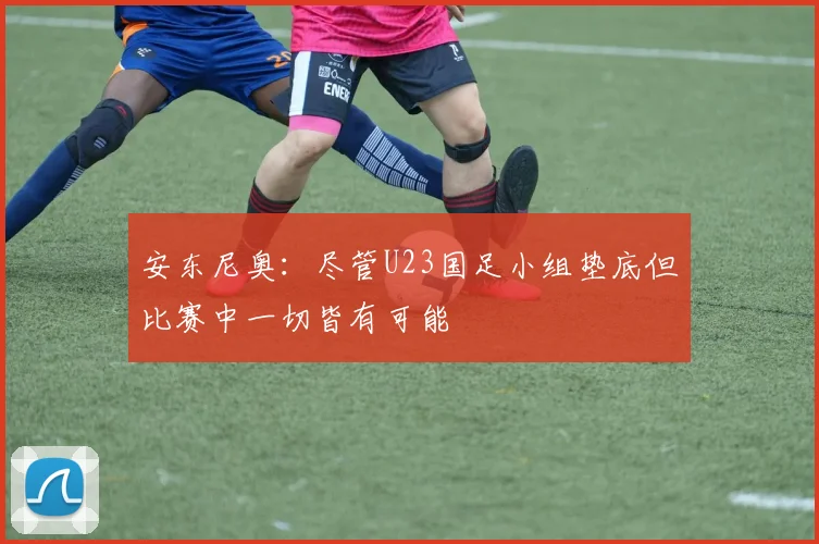 安东尼奥：尽管U23国足小组垫底但比赛中一切皆有可能