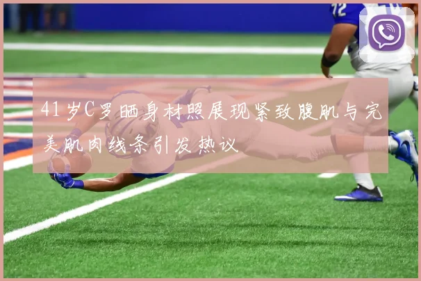 41岁C罗晒身材照展现紧致腹肌与完美肌肉线条引发热议